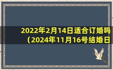 2022年2月14日适合订婚吗（2024年11月16号结婚日子 好不好）